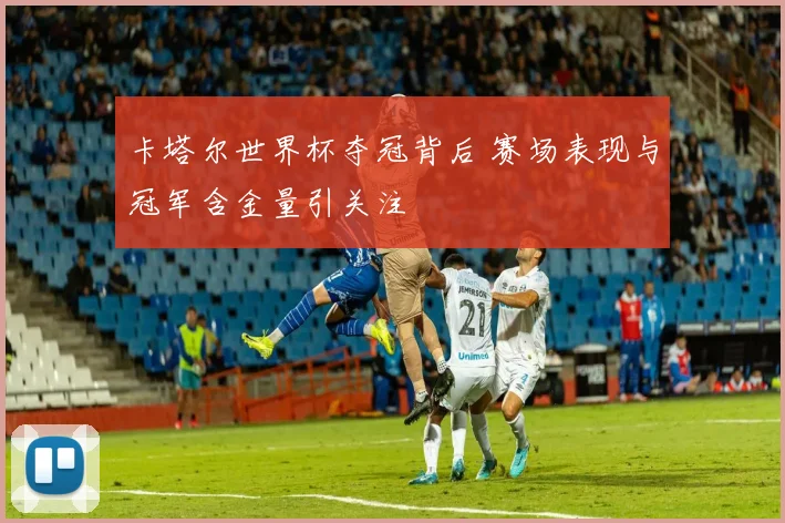 卡塔尔世界杯夺冠背后 赛场表现与冠军含金量引关注